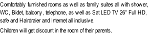 Comfortably furnished rooms as well as family suites all with shower,  WC, Bidet, balcony, telephone, as well as Sat LED TV 26" Full HD,  safe and Hairdraier and Internet all inclusive.  Children will get discount in the room of their parents.