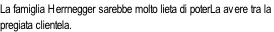 La famiglia Herrnegger sarebbe molto lieta di poterLa avere tra la  pregiata clientela.
